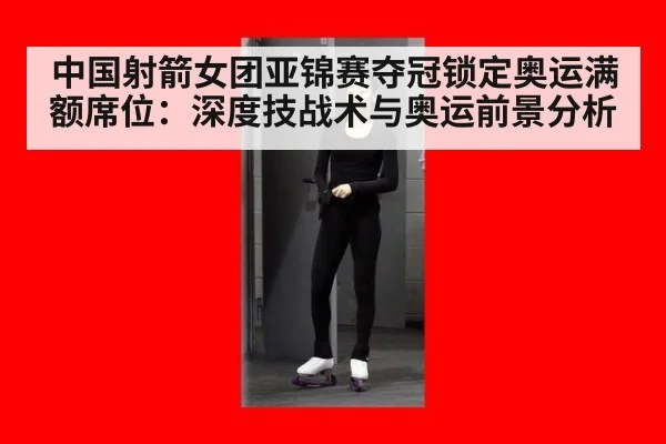 中国射箭女团亚锦赛夺冠锁定奥运满额席位：深度技战术与奥运前景分析