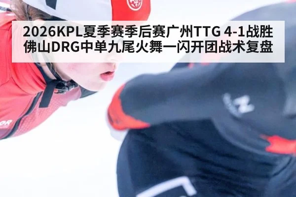 2026KPL夏季赛季后赛广州TTG 4-1战胜佛山DRG中单九尾火舞一闪开团战术复盘