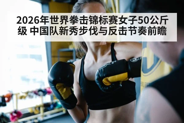 2026年世界拳击锦标赛女子50公斤级 中国队新秀步伐与反击节奏前瞻
